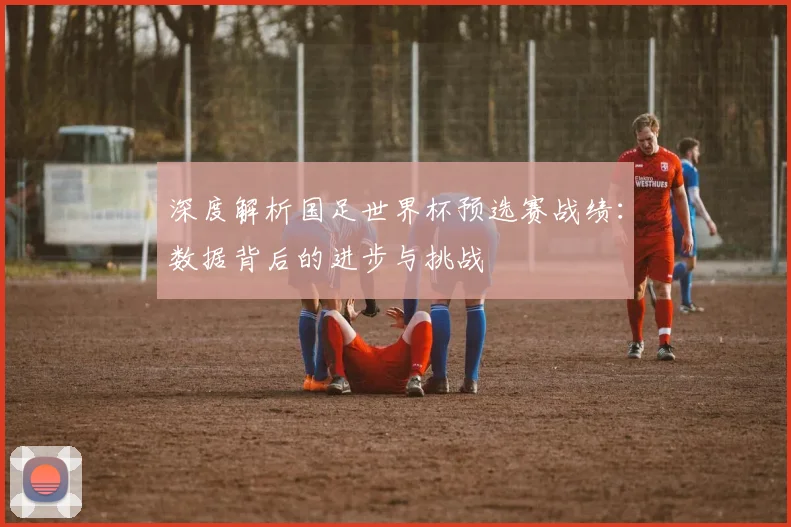 深度解析国足世界杯预选赛战绩：数据背后的进步与挑战