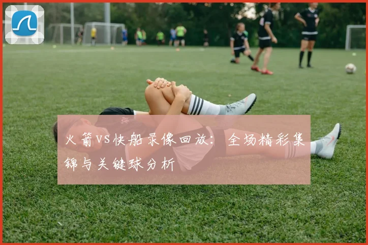 火箭vs快船录像回放：全场精彩集锦与关键球分析