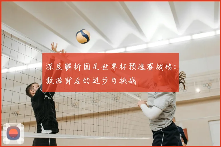 深度解析国足世界杯预选赛战绩：数据背后的进步与挑战