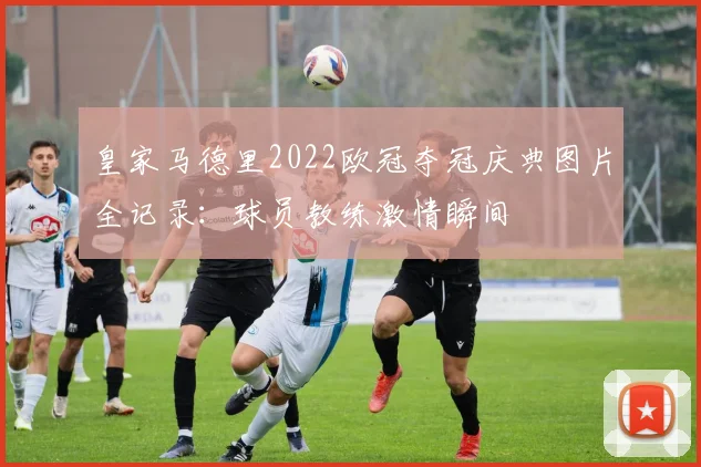 皇家马德里2022欧冠夺冠庆典图片全记录：球员教练激情瞬间